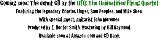 Coming soon: The debut CD by the UFQ: The Unidentified Flying Quartet
Featuring the legendary Charles Unger, Sam Peoples, and Mike Shea. 
With special guest, guitarist John Moremen
Produced by E. Doctor Smith. Mastering by Bill Raymond.
Available soon at Amazon .com and CD Baby.